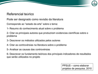 Referencial teórico
Pode ser designado como revisão da literatura
Corresponde ao “estado da arte” sobre o tema:
1- Resumo do conhecimento atual sobre o problema
2- Citar os principais autores que produziram evidencias científicas sobre o
problema
3- Descrever os métodos utilizados pelos autores
4- Citar as controvérsias na literatura sobre o problema
5- Analisar as causas das controvérsias
6- Descrever os fundamento teóricos dos principais indicadores de resultados
que serão utilizados no projeto
PPSUS – como elaborar
projetos de pesquisa, 2010
 
