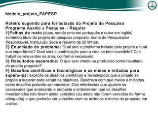 Modelo_projeto_FAPESP
Roteiro sugerido para formatação do Projeto de Pesquisa
Programa Auxílio à Pesquisa – Regular
1)Folhas de rosto (duas, sendo uma em português e outra em inglês)
contendo título do projeto de pesquisa proposto, nome do Pesquisador
Responsável, Instituição Sede e resumo de 20 linhas.
2) Enunciado do problema: Qual será o problema tratado pelo projeto e qual
sua importância? Qual será a contribuição para a área se bem sucedido? Cite
trabalhos relevantes na área, conforme necessário.
3) Resultados esperados: O que será criado ou produzido como resultado
do projeto proposto?
4) Desafios científicos e tecnológicos e os meios e métodos para
superá-los: explicite os desafios científicos e tecnológicos que o projeto se
propõe a superar para atingir os objetivos. Descreva com que meios e métodos
estes desafios poderão ser vencidos. Cite referências que ajudem os
assessores que analisarão a proposta a entenderem que os desafios
mencionados não foram ainda vencidos (ou ainda não foram vencidos de forma
adequada) e que poderão ser vencidos com os métodos e meios da proposta em
análise.
 