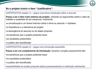 JUSTIFICATIVA (opção 1) – segue uma breve introdução sobre o assunto
Passa a ser o item mais extenso do projeto, incluindo os argumentos sobre o valor do
trabalho e qualidade de ser exequível, mostrando:
•a conceituação e um breve histórico sobre o tema ou assunto -> hipótese
•a importância e a relevância do projeto
•a abrangência do assunto ou do objeto proposto
•os benefícios que o projeto pretende trazer
•os resultados pretendidos
•o público alvo beneficiado
Se o projeto incluir o item “Justificativa”:
JUSTIFICATIVA (opção 2) – segue uma introdução expandida
Passa a ser um complemento da Introdução, focando o projeto propriamente dito:
•os benefícios que o projeto pretende trazer
•os resultados pretendidos
•o público alvo beneficiado
•exequibilidade do projeto proposto pelo(s) pesquisador(es) e instituição solicitantes
 