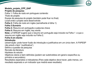 Modelo_projeto_CPP_GAP
Projeto de pesquisa
Folha 1: Folha de rosto em portugues contendo:
Título do projeto
Equipe de pesquisa do projeto (também pode ficar no final)
Local onde o projeto será desenvolvido
Folha 2: Folha de rosto em ingles (semelhante à folha 1)
Folha 3:Sumário
Folha 4: Resumo em português e palavras chave
Folha 5: Resumo em inglês, key words
Nota: a FAPESP sugere que o resumo em português seja incluido na Folha 1 e que o
resumo em inglês seja incluído na Folha 2.
Folha 6 em diante:
Introdução
(observação: pode haver fusão de introdução e justificativa em um único item. A FAPESP
não prevê o item “Justificativa”)
Define a questão da pesquisa
Revisão da literatura
Hipótese do estudo
Objetivos claros e bem definidos (podem ser subdivididos em geral e específico ou
primário e secundário)
Resultados esperados e indicadores (Para cada objetivo deve haver, pelo menos, um
resultado esperado e um indicador que medirá esse resultado)
 