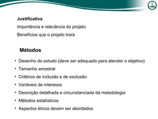 • Desenho do estudo (deve ser adequado para atender o objetivo)
• Tamanho amostral
• Critérios de inclusão e de exclusão
• Variáveis de interesse
• Descrição detalhada e circunstanciada da metodologia
• Métodos estatísticos
• Aspectos éticos devem ser abordados
Justificativa
Importância e relevância do projeto
Benefícios que o projeto trará
Métodos
 