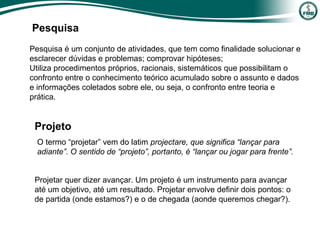 Pesquisa
O termo “projetar” vem do latim projectare, que significa “lançar para
adiante”. O sentido de “projeto”, portanto, é “lançar ou jogar para frente”.
Projetar quer dizer avançar. Um projeto é um instrumento para avançar
até um objetivo, até um resultado. Projetar envolve definir dois pontos: o
de partida (onde estamos?) e o de chegada (aonde queremos chegar?).
Pesquisa é um conjunto de atividades, que tem como finalidade solucionar e
esclarecer dúvidas e problemas; comprovar hipóteses;
Utiliza procedimentos próprios, racionais, sistemáticos que possibilitam o
confronto entre o conhecimento teórico acumulado sobre o assunto e dados
e informações coletados sobre ele, ou seja, o confronto entre teoria e
prática.
Projeto
 