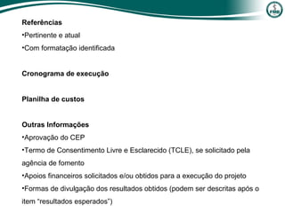 Referências
•Pertinente e atual
•Com formatação identificada
Cronograma de execução
Planilha de custos
Outras Informações
•Aprovação do CEP
•Termo de Consentimento Livre e Esclarecido (TCLE), se solicitado pela
agência de fomento
•Apoios financeiros solicitados e/ou obtidos para a execução do projeto
•Formas de divulgação dos resultados obtidos (podem ser descritas após o
item “resultados esperados”)
 