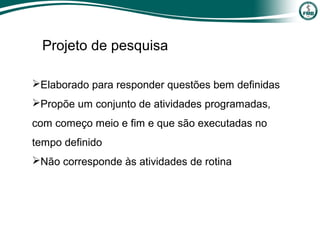 Projeto de pesquisa
Elaborado para responder questões bem definidas
Propõe um conjunto de atividades programadas,
com começo meio e fim e que são executadas no
tempo definido
Não corresponde às atividades de rotina
 