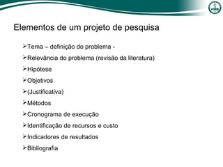 Elementos de um projeto de pesquisa
Tema – definição do problema -
Relevância do problema (revisão da literatura)
Hipótese
Objetivos
(Justificativa)
Métodos
Cronograma de execução
Identificação de recursos e custo
Indicadores de resultados
Bibliografia
 