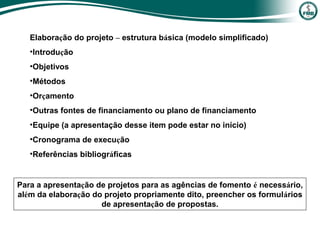 Elaboração do projeto – estrutura básica (modelo simplificado)
•Introdução
•Objetivos
•Métodos
•Orçamento
•Outras fontes de financiamento ou plano de financiamento
•Equipe (a apresentação desse item pode estar no início)
•Cronograma de execução
•Referências bibliográficas
Para a apresentação de projetos para as agências de fomento é necessário,
além da elaboração do projeto propriamente dito, preencher os formulários
de apresentação de propostas.
 