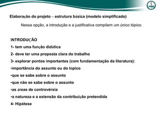 INTRODUÇÃO
1- tem uma função didática
2- deve ter uma proposta clara do trabalho
3- explorar pontos importantes (com fundamentação da literatura):
•importância do assunto ou do tópico
•que se sabe sobre o assunto
•que não se sabe sobre o assunto
•as áreas de controvérsia
•a natureza e a extensão da contribuição pretendida
4- Hipótese
Elaboração do projeto – estrutura básica (modelo simplificado)
Nessa opção, a introdução e a justificativa compõem um único tópico.
 