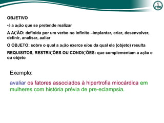 OBJETIVO
•é a ação que se pretende realizar
A AÇÃO: definida por um verbo no infinito –implantar, criar, desenvolver,
definir, analisar, aaliar
O OBJETO: sobre o qual a ação exerce e/ou da qual ele (objeto) resulta
REQUISITOS, RESTRIÇÕES OU CONDIÇÕES: que complementam a ação e
ou objeto
Exemplo:
avaliar os fatores associados à hipertrofia miocárdica em
mulheres com história prévia de pre-eclampsia.
 