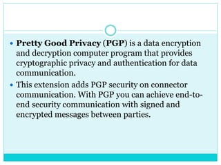  Pretty Good Privacy (PGP) is a data encryption
and decryption computer program that provides
cryptographic privacy and authentication for data
communication.
 This extension adds PGP security on connector
communication. With PGP you can achieve end-to-
end security communication with signed and
encrypted messages between parties.
 