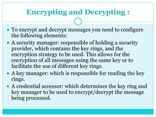 Encrypting and Decrypting :
 To encrypt and decrypt messages you need to configure
the following elements:
 A security manager: responsible of holding a security
provider, which contains the key rings, and the
encryption strategy to be used. This allows for the
encryption of all messages using the same key or to
facilitate the use of different key rings.
 A key manager: which is responsible for reading the key
rings.
 A credential accessor: which determines the key ring and
key manager to be used to encrypt/decrypt the message
being processed.
 