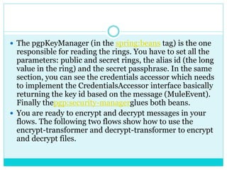  The pgpKeyManager (in the spring:beans tag) is the one
responsible for reading the rings. You have to set all the
parameters: public and secret rings, the alias id (the long
value in the ring) and the secret passphrase. In the same
section, you can see the credentials accessor which needs
to implement the CredentialsAccessor interface basically
returning the key id based on the message (MuleEvent).
Finally thepgp:security-managerglues both beans.
 You are ready to encrypt and decrypt messages in your
flows. The following two flows show how to use the
encrypt-transformer and decrypt-transformer to encrypt
and decrypt files.
 