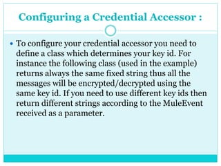 Configuring a Credential Accessor :
 To configure your credential accessor you need to
define a class which determines your key id. For
instance the following class (used in the example)
returns always the same fixed string thus all the
messages will be encrypted/decrypted using the
same key id. If you need to use different key ids then
return different strings according to the MuleEvent
received as a parameter.
 