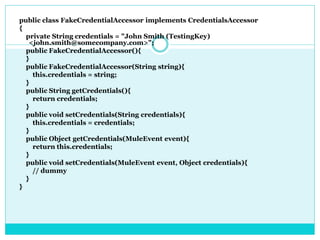 public class FakeCredentialAccessor implements CredentialsAccessor
{
private String credentials = "John Smith (TestingKey)
<john.smith@somecompany.com>";
public FakeCredentialAccessor(){
}
public FakeCredentialAccessor(String string){
this.credentials = string;
}
public String getCredentials(){
return credentials;
}
public void setCredentials(String credentials){
this.credentials = credentials;
}
public Object getCredentials(MuleEvent event){
return this.credentials;
}
public void setCredentials(MuleEvent event, Object credentials){
// dummy
}
}
 