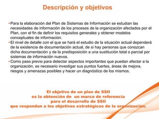 Descripción y objetivos

• Para la elaboración del Plan de Sistemas de Información se estudian las
  necesidades de información de los procesos de la organización afectados por el
  Plan, con el fin de definir los requisitos generales y obtener modelos
  conceptuales de información.
• El nivel de detalle con el que se hará el estudio de la situación actual dependerá
  de la existencia de documentación actual, de si hay personas que conozcan
  dicha documentación y de la predisposición a una sustitución total o parcial por
  sistemas de información nuevos.
• Como paso previo para detectar aspectos importantes que puedan afectar a la
  organización, es necesario investigar sus puntos fuertes, áreas de mejora,
  riesgos y amenazas posibles y hacer un diagnóstico de los mismos.




                 El objetivo de un plan de SSII
          es la obtención de un marco de referencia
                   para el desarrollo de SSII
 que respondan a los objetivos estratégicos de la organización.
 