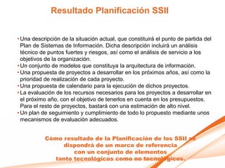 Resultado Planificación SSII


• Una descripción de la situación actual, que constituirá el punto de partida del
  Plan de Sistemas de Información. Dicha descripción incluirá un análisis
  técnico de puntos fuertes y riesgos, así como el análisis de servicio a los
  objetivos de la organización.
• Un conjunto de modelos que constituya la arquitectura de información.
• Una propuesta de proyectos a desarrollar en los próximos años, así como la
  prioridad de realización de cada proyecto.
• Una propuesta de calendario para la ejecución de dichos proyectos.
• La evaluación de los recursos necesarios para los proyectos a desarrollar en
  el próximo año, con el objetivo de tenerlos en cuenta en los presupuestos.
  Para el resto de proyectos, bastará con una estimación de alto nivel.
• Un plan de seguimiento y cumplimiento de todo lo propuesto mediante unos
  mecanismos de evaluación adecuados.


           Cómo resultado de la Planificación de los SSII se
                dispondrá de un marco de referencia
                   con un conjunto de elementos
             tanto tecnológicos como no tecnológicos.
 