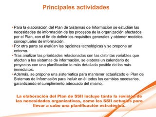 Principales actividades


• Para la elaboración del Plan de Sistemas de Información se estudian las
  necesidades de información de los procesos de la organización afectados
  por el Plan, con el fin de definir los requisitos generales y obtener modelos
  conceptuales de información.
• Por otra parte se evalúan las opciones tecnológicas y se propone un
  entorno.
• Tras analizar las prioridades relacionadas con las distintas variables que
  afectan a los sistemas de información, se elabora un calendario de
  proyectos con una planificación lo más detallada posible de los más
  inmediatos.
• Además, se propone una sistemática para mantener actualizado el Plan de
  Sistemas de Información para incluir en él todos los cambios necesarios,
  garantizando el cumplimiento adecuado del mismo.


   La elaboración del Plan de SSII incluye tanto la revisión de
  las necesidades organizativas, como los SSII actuales para
          llevar a cabo una planificación estratégica.
 