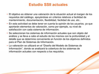 Estudio SSII actuales

• El objetivo es obtener una valoración de la situación actual al margen de los
  requisitos del catálogo, apoyándose en criterios relativos a facilidad de
  mantenimiento, documentación, flexibilidad, facilidad de uso, etc..
• En esta actividad se debe tener en cuenta la opinión de los usuarios, ya que
  aportarán elementos de valoración, como por ejemplo, su nivel de
  satisfacción con cada sistema de información.
• Se seleccionan los sistemas de información actuales que son objeto del
  análisis y se lleva a cabo el estudio de los mismos con la profundidad y el
  detalle que se determine conveniente en función de los objetivos definidos
  para el Plan de Sistemas de Información.
• La valoración se utilizará en el “Diseño del Modelo de Sistemas de
  Información”, donde se analizará la cobertura de los sistemas de
  información actuales con respecto a los requisitos.
 