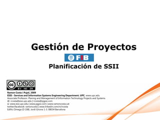 Gestión de Proyectos

                                      Planificación de SSII



Ramon Costa i Pujol, 2009
ESSI - Services and Information Systems Engineering Department. UPC. www.upc.edu
Associate Professor. Planing and Management of Information Technology Projects and Systems
@: rcosta@essi.upc.edu | rcosta@pgpsi.com
w: www.essi.upc.edu | www.pgpsi.com | www.ramoncosta.cat
twitter/facebook: ramoncosta | www.linkedin.com/in/rcosta
Edifici Omega (D 108). Jordi Girona 1-3. 08034 Barcelona
 