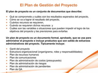 El Plan de Gestión del Proyecto
El plan de proyecto es un conjunto de documentos que describe:

•   Qué se compromete y cuáles son los resultados esperados del proyecto,
•   Cómo se va a lograr el resultado del proyecto,
•   Cuántos recursos se requieren,
•   Cuándo se requieren dichos recursos y
•   Cuáles son las variables o situaciones que pueden impedir el logro de los
    objetivos del proyecto y las previsiones para evitarlas

Un plan de proyecto es un documento formal, aprobado, que se usa para
administrar el proyecto e incluye productos que son salida de esfuerzos
administrativos del proyecto. Típicamente incluye:

•   Gantt del proyecto
•   Estructura organizacional (organigrama, roles y responsabilidades)
•   Plan de recursos humanos
•   Plan de comunicaciones
•   Plan de administración de costos (presupuesto)
•   Plan de administración de riesgos
•   Plan de administración de pendientes
•   Plan de QA
 