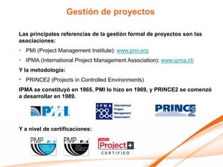 Gestión de proyectos

Las principales referencias de la gestión formal de proyectos son las
asociaciones:
• PMI (Project Management Institute): www.pmi.org
• IPMA (International Project Management Association): www.ipma.ch
Y la metodología:
•   PRINCE2 (Projects in Controlled Environments)
IPMA se constituyó en 1965, PMI lo hizo en 1969, y PRINCE2 se comenzó
a desarrollar en 1989.




Y a nivel de certificaciones:
 