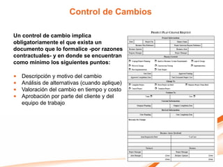 Control de Cambios

Un control de cambio implica
obligatoriamente el que exista un
documento que lo formalice -por razones
contractuales- y en donde se encuentran
como mínimo los siguientes puntos:

•   Descripción y motivo del cambio
•   Análisis de alternativas (cuando aplique)
•   Valoración del cambio en tiempo y costo
•   Aprobación por parte del cliente y del
    equipo de trabajo
 