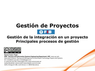 Gestión de Proyectos

   Gestión de la integración en un proyecto
       Principales procesos de gestión


Ramon Costa i Pujol
ESSI - Services and Information Systems Engineering Department. UPC. www.upc.edu
Associate Professor. Planing and Management of Information Technology Projects and Systems
@: rcosta@essi.upc.edu | rcosta@pgpsi.com
w: www.essi.upc.edu | www.pgpsi.com | www.ramoncosta.cat
twitter/facebook: ramoncosta | www.linkedin.com/in/rcosta
Edifici Omega (D 108). Jordi Girona 1-3. 08034 Barcelona
 