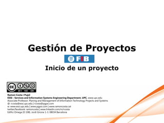 Gestión de Proyectos

                                 Inicio de un proyecto



Ramon Costa i Pujol
ESSI - Services and Information Systems Engineering Department. UPC. www.upc.edu
Associate Professor. Planing and Management of Information Technology Projects and Systems
@: rcosta@essi.upc.edu | rcosta@pgpsi.com
w: www.essi.upc.edu | www.pgpsi.com | www.ramoncosta.cat
twitter/facebook: ramoncosta | www.linkedin.com/in/rcosta
Edifici Omega (D 108). Jordi Girona 1-3. 08034 Barcelona
 