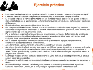Ejercicio práctico

•   La Junior Chamber International organiza, cada año, durante el mes de octubre su “Congreso Nacional”.
•   Cada año se lleva a cabo en una población diferente, pero la dinámica es siempre la misma.
•   El congreso empieza el viernes por la noche con las llamadas “fiestas locales” en las que se combinan
    elementos lúdicos con la gastronomía y se fomenta el encuentro entre todos los participantes y asistentes
    al Congreso.
•   Durante el sábado se organizan diferentes actividades:
•   Por una parte, está la Asamblea General, donde se presentan todos los informes de gestión y se toman
    decisiones de organización referentes a la entidad. A esta asamblea tienen que asistir, como mínimo, dos
    representantes de cada “joven cámara local”.
•   Por la mañana, y en paralelo a la Asamblea, se organizan dos seminarios de formación. La temática de
    estos seminarios es decidida por el equipo organizador y pueden participar todos los inscritos en el
    Congreso y que no tengan que participar en la asamblea.
•   Por la tarde se organiza un concurso de debate, en el que diferentes equipos compiten entre sí,
    defendiendo o atacando sobre un tema concreto.
•   A media tarde se organiza, también, una conferencia sobre un tema de actualidad
•   Así mismo, durante el sábado también se crea una comisión de trabajo formado por una persona de cada
    entidad local, responsable de revisar las candidaturas a los premios anuales de reconocimiento de la
    Joven Cámara: premio al mejor proyecto de comunidad, premio a la mejor imagen corporativa, premio al
    proyecto más solidario,...
•   La entrega de estos premiso se lleva a cabo durante la Cena de Gala, el sábado por la noche, a a la que
    asisten todos los congresistas.
•   El congreso también incluye, por supuesto, todas las comidas correspondientes: desayunos, almuerzos y
    cenas.
•   Durante el domingo se lleva a cabo la segunda parte de la Asamblea y al mediodía se organiza el
    Concurso Nacional de Oratoria, en el cual participan representantes de cada entidad local.
 