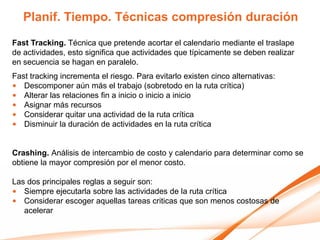 Planif. Tiempo. Técnicas compresión duración
Fast Tracking. Técnica que pretende acortar el calendario mediante el traslape
de actividades, esto significa que actividades que típicamente se deben realizar
en secuencia se hagan en paralelo.
Fast tracking incrementa el riesgo. Para evitarlo existen cinco alternativas:
• Descomponer aún más el trabajo (sobretodo en la ruta crítica)
• Alterar las relaciones fin a inicio o inicio a inicio
• Asignar más recursos
• Considerar quitar una actividad de la ruta crítica
• Disminuir la duración de actividades en la ruta crítica


Crashing. Análisis de intercambio de costo y calendario para determinar como se
obtiene la mayor compresión por el menor costo.

Las dos principales reglas a seguir son:
• Siempre ejecutarla sobre las actividades de la ruta crítica
• Considerar escoger aquellas tareas criticas que son menos costosas de
   acelerar
 