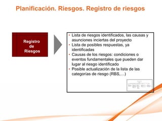 Planificación. Riesgos. Registro de riesgos



                 • Lista de riesgos identificados, las causas y
  Registro         asunciones inciertas del proyecto
    de           • Lista de posibles respuestas, ya
  Riesgos          identificadas
                 • Causas de los riesgos: condiciones o
                   eventos fundamentales que pueden dar
                   lugar al riesgo identificado
                 • Posible actualización de la lista de las
                   categorías de riesgo (RBS,…)
 