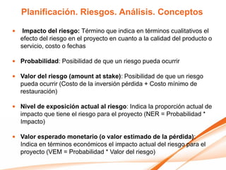 Planificación. Riesgos. Análisis. Conceptos

•    Impacto del riesgo: Término que indica en términos cualitativos el
    efecto del riesgo en el proyecto en cuanto a la calidad del producto o
    servicio, costo o fechas

• Probabilidad: Posibilidad de que un riesgo pueda ocurrir

• Valor del riesgo (amount at stake): Posibilidad de que un riesgo
  pueda ocurrir (Costo de la inversión pérdida + Costo mínimo de
  restauración)

• Nivel de exposición actual al riesgo: Indica la proporción actual de
  impacto que tiene el riesgo para el proyecto (NER = Probabilidad *
  Impacto)

• Valor esperado monetario (o valor estimado de la pérdida):
  Indica en términos económicos el impacto actual del riesgo para el
  proyecto (VEM = Probabilidad * Valor del riesgo)
 