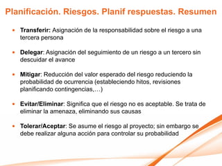 Planificación. Riesgos. Planif respuestas. Resumen

 • Transferir: Asignación de la responsabilidad sobre el riesgo a una
   tercera persona

 • Delegar: Asignación del seguimiento de un riesgo a un tercero sin
   descuidar el avance

 • Mitigar: Reducción del valor esperado del riesgo reduciendo la
   probabilidad de ocurrencia (estableciendo hitos, revisiones
   planificando contingencias,…)

 • Evitar/Eliminar: Significa que el riesgo no es aceptable. Se trata de
   eliminar la amenaza, eliminando sus causas

 • Tolerar/Aceptar: Se asume el riesgo al proyecto; sin embargo se
   debe realizar alguna acción para controlar su probabilidad
 