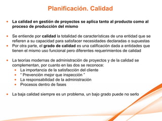 Planificación. Calidad
• La calidad en gestión de proyectos se aplica tanto al producto como al
  proceso de producción del mismo

• Se entiende por calidad la totalidad de características de una entidad que se
  refieren a su capacidad para satisfacer necesidades declaradas o supuestas
• Por otra parte, el grado de calidad es una calificación dada a entidades que
  tienen el mismo uso funcional pero diferentes requerimientos de calidad

• La teorías modernas de administración de proyectos y de la calidad se
  complementan, por cuanto en las dos se reconoce:
   • La importancia de la satisfacción del cliente
   • “ Prevención mejor que inspección ”
   • La responsabilidad de la administración
   • Procesos dentro de fases

• La baja calidad siempre es un problema, un bajo grado puede no serlo
 