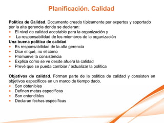 Planificación. Calidad
Política de Calidad. Documento creado típicamente por expertos y soportado
por la alta gerencia donde se declaran:
• El nivel de calidad aceptable para la organización y
• La responsabilidad de los miembros de la organización
Una buena política de calidad
• Es responsabilidad de la alta gerencia
• Dice el qué, no el cómo
• Promueve la consistencia
• Explica como se ve desde afuera la calidad
• Prevé que se pueda cambiar / actualizar la política

Objetivos de calidad. Forman parte de la política de calidad y consisten en
objetivos específicos en un marco de tiempo dado.
• Son obtenibles
• Definen metas específicas
• Son entendibles
• Declaran fechas específicas
 