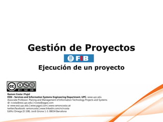 Gestión de Proyectos

                           Ejecución de un proyecto



Ramon Costa i Pujol
ESSI - Services and Information Systems Engineering Department. UPC. www.upc.edu
Associate Professor. Planing and Management of Information Technology Projects and Systems
@: rcosta@essi.upc.edu | rcosta@pgpsi.com
w: www.essi.upc.edu | www.pgpsi.com | www.ramoncosta.cat
twitter/facebook: ramoncosta | www.linkedin.com/in/rcosta
Edifici Omega (D 108). Jordi Girona 1-3. 08034 Barcelona
 