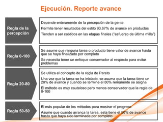 Ejecución. Reporte avance

              Depende enteramente de la percepción de la gente
Regla de la   Permite tener resultados del estilo 93.67% de avance en productos
percepción    Tienden a ser caóticos en las etapas finales (“esfuerzo de última milla”)



              Se asume que ninguna tarea o producto tiene valor de avance hasta
              que se haya finalizado por completo
Regla 0-100
              Se necesita tener un enfoque conservador al respecto para evitar
              problemas

              Se utiliza el concepto de la regla de Pareto
              Una vez que la tarea se ha iniciado, se asuma que la tarea tiene un
Regla 20-80   20% de avance y cuando se termine el 80% remanente se asigna
              El método es muy cauteloso pero menos conservador que la regla de
              0-100



              El más popular de los métodos para mostrar el progreso
Regla 50-50   Asume que cuando arranca la tarea, esta tiene el 50% de avance
              hasta que haya sido terminada por completo
 