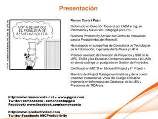 Presentación
                                    Ramon Costa i Pujol
                                    Diplomado en Dirección General por EADA e Ing. en
                                    Informática y Master en Pedagogía por UPC.
                                    Business Productivity Advisor del Centro de Innovación
                                    para la Productividad de Microsoft.
                                    Ha trabajado en compañías de Consultoría de Tecnologías
                                    de la Información, Ingeniería del Software y I+D+i
                                    Profesor asociado de Dirección de Proyectos y SSII de la
                                    UPC, EADA y las Escuelas Gimbernat (adscritas a la UAB)
                                    en donde codirige un postgrado en Gestión de Proyectos.
                                    Certificado en MCTS en Microsoft Project y IT Project+.
                                    Miembro del Project Management Institute y de la Junior
                                    Chamber International. Vocal del Colegio Oficial de
                                    Ingeniería en Informática de Catalunya, de la UEA y
                                    Presidente de TICAnoia.


http://www.ramoncosta.cat – www.pgpsi.com
Twitter: ramoncosta - ramoncostapgpsi
Facebook: www.facebook.com/ramoncosta

http://www.iproductividad.com
Twitter-Facebook: MICProductivity
 