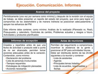Ejecución. Comunicación. Informes
                                Avance del proyecto
Periódicamente (una vez por semana como mínimo) y después de la revisión con el equipo
de trabajo, se debe presentar un reporte del estado del proyecto, que sirve para lograr el
compromiso de los stakeholders y de manera indirecta se posicionan adecuadamente y
apoyen los esfuerzos del PM.

Este informe debe contener, como mínimo: Análisis de lo realizado (Planeado vs. Real),
Presupuesto y calendario, Controles de cambio, Problemas actuales y riesgos a futuro,
Actividades y productos planificados

       Informes de excepción                             Actas de reuniones
Creados y repartidos antes de que una          Permiten dar seguimiento a compromisos,
fecha de actividad o producto esté a punto     incentivar la asistencia de la gente y
de no ser alcanzada, permiten tomar            posicionar al DP para actividades futuras.
acciones adecuadas antes de la variación.      Debe ser distribuida dentro de las 24-48h
Contendrán, como mínimo:                       siguientes a la reunión y contener:
  • Declaración del problema                     • Lista de asistentes
  • Lista de personas involucradas               • Agenda
  • Tiempos requeridos                           • Principales temas tratados
  • Estrategias de mitigación planeadas          • Lista de acuerdos, responsables y
  • Acciones necesarias                            fechas
 