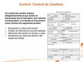 Control. Control de Cambios

Un control de cambio implica
obligatoriamente el que exista un
documento que lo formalice -por razones
contractuales- y en donde se encuentran
como mínimo los siguientes puntos:

•   Descripción y motivo del cambio
•   Análisis de alternativas (cuando aplique)
•   Valoración del cambio en tiempo y costo
•   Aprobación por parte del cliente y del
    equipo de trabajo
 