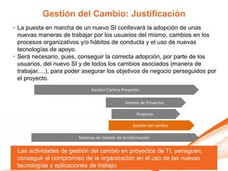 Gestión del Cambio: Justificación
• La puesta en marcha de un nuevo SI conllevará la adopción de unas
  nuevas maneras de trabajar por los usuarios del mismo, cambios en los
  procesos organizativos y/o hábitos de conducta y el uso de nuevas
  tecnologías de apoyo.
• Será necesario, pues, conseguir la correcta adopción, por parte de los
  usuarios, del nuevo SI y de todos los cambios asociados (manera de
  trabajar,…), para poder asegurar los objetivos de negocio perseguidos por
  el proyecto.
                              Gestión Cartera Proyectos

                                                Gestión de Proyectos

                                                      Proyecto

                                                    Gestión del cambio

                        Sistemas de Gestión de la Información


 Las actividades de gestión del cambio en proyectos de TI, persiguen,
 conseguir el compromiso de la organización en el uso de las nuevas
 tecnologías y aplicaciones de trabajo.
 