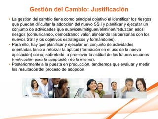 Gestión del Cambio: Justificación
• La gestión del cambio tiene como principal objetivo el identificar los riesgos
  que puedan dificultar la adopción del nuevo SSII y planificar y ejecutar un
  conjunto de actividades que suavicen/mitiguen/eliminen/reduzcan esos
  riesgos (comunicando, demostrando valor, alineando las personas con los
  nuevos SSII y los objetivos estratégicos y formándoles).
• Para ello, hay que planificar y ejecutar un conjunto de actividades
  orientadas tanto a reforzar la aptitud (formación en el uso de la nueva
  aplicación) como, sobretodo, a promover la actitud de los futuros usuarios
  (motivación para la aceptación de la misma).
• Posteriormente a la puesta en producción, tendremos que evaluar y medir
  los resultados del proceso de adopción
 