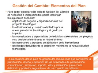 Gestión del Cambio: Elementos del Plan
• Para poder elaborar este plan de Gestión del Cambio
  es necesario e imprescindible poder identificar
  los siguientes aspectos:
     • objetivos de negocio y organizacionales del
       proyecto tecnológico
     • los destinatarios y usuarios afectados por la
       nueva plataforma tecnológica y el grado de
       impacto
     • las necesidades y expectativas de todos los stakeholders del proyecto
       y su posicionamiento ante el nuevo entorno
     • los escenarios y procesos de aplicación de la herramienta
     • los riesgos derivados de la puesta en marcha de la nueva solución
       tecnológica.


 La elaboración del un plan de gestión del cambio tiene que considerar la
 planificación, diseño y ejecución de las actividades de participación,
 comunicación, formación, soporte, valor y alineación, junto con la
 definición y posterior seguimiento, de un conjunto de métricas..
 