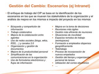Gestión del Cambio: Escenarios (ej Intranet)
• El enfoque de trabajo del CIP se basa en la identificación de los
  escenarios en los que se mueven los stakeholders de la organización y el
  análisis de mejora en los mismos e impacto del proyecto en los mismos

  Búsqueda y compartición de                Mejora en la toma de decisiones
   información                               Reuniones más ágiles
  Trabajo colaborativo                      Gestión más eficiente de reuniones
  Mejora de la colaboración entre           Situaciones de movilidad
   agentes                                   Espacios remotos de trabajo
  Uso de redes sociales (blogs, wikis,       (workspaces)
   RSS,…) y canales 2.0                      Formación a empleados dispersos
  Organización y gestión de                  geográficamente
   documentos                                Teletrabajo
  Mejora de la productividad personal       Proceso de incorporación de
  Simplificación de las                      nuevos empelados
   comunicaciones en la organización         Gestión del tiempo y organización
  Uso de formularios electrónicos y          personal de tareas
   flujos de información                     Utilización del correo electrónico
                                             …
 