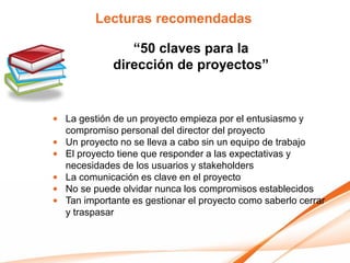 Lecturas recomendadas

                “50 claves para la
             dirección de proyectos”


• La gestión de un proyecto empieza por el entusiasmo y
  compromiso personal del director del proyecto
• Un proyecto no se lleva a cabo sin un equipo de trabajo
• El proyecto tiene que responder a las expectativas y
  necesidades de los usuarios y stakeholders
• La comunicación es clave en el proyecto
• No se puede olvidar nunca los compromisos establecidos
• Tan importante es gestionar el proyecto como saberlo cerrar
  y traspasar
 