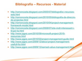 Bibliografía – Recursos - Material

• http://ramoncosta.blogspot.com/2005/07/bibliografia-i-recursos-
  web.html
• http://ramoncosta.blogspot.com/2010/05/bibliografia-de-direccio-
  de-projectes.html
• http://ramoncosta.blogspot.com/2010/04/project-management-
  framework-model.html
• http://ramoncosta.blogspot.com/2008/07/site-molt-interessant-i-
  til-per-la.html
• http://www.pgpsi.com/2010/09/microsoft-project-2010-
  resources.html
• http://www.pgpsi.com/2010/02/project-management-guide.html
• http://www.pgpsi.com/2009/12/about-project-management-
  usefull-for.html
• http://www.pgpsi.com/2009/12/earned-value-management.html
 