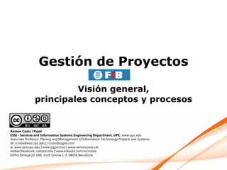 Gestión de Proyectos

                        Visión general,
               principales conceptos y procesos


Ramon Costa i Pujol
ESSI - Services and Information Systems Engineering Department. UPC. www.upc.edu
Associate Professor. Planing and Management of Information Technology Projects and Systems
@: rcosta@essi.upc.edu | rcosta@pgpsi.com
w: www.essi.upc.edu | www.pgpsi.com | www.ramoncosta.cat
twitter/facebook: ramoncosta | www.linkedin.com/in/rcosta
Edifici Omega (D 108). Jordi Girona 1-3. 08034 Barcelona
 