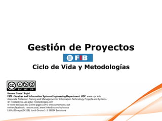 Gestión de Proyectos

                      Ciclo de Vida y Metodologías



Ramon Costa i Pujol
ESSI - Services and Information Systems Engineering Department. UPC. www.upc.edu
Associate Professor. Planing and Management of Information Technology Projects and Systems
@: rcosta@essi.upc.edu | rcosta@pgpsi.com
w: www.essi.upc.edu | www.pgpsi.com | www.ramoncosta.cat
twitter/facebook: ramoncosta | www.linkedin.com/in/rcosta
Edifici Omega (D 108). Jordi Girona 1-3. 08034 Barcelona
 