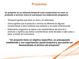 Proyectos

Un proyecto es un esfuerzo temporal cuyo compromiso es crear un
producto o servicio único el cual posee una elaboración progresiva

•    Temporal significa que tiene un inicio y fin delimitado
•    Único significa que el producto o servicio es diferente en algunas
     características a otros similares que pudieran o no existir anteriormente
•    Elaboración progresiva se aplica a las características del servicio o
     producto y significa que dichas características serán llevadas a cabo paso a
     paso, a través de incrementos

       “Un proyecto tiene un objetivo específico, un presupuesto
    establecido y una organización (quizá temporal y que puede ser
                desmantelada al término del proyecto)”
 