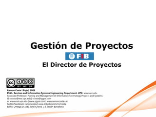 Gestión de Proyectos

                                 El Director de Proyectos



Ramon Costa i Pujol, 2009
ESSI - Services and Information Systems Engineering Department. UPC. www.upc.edu
Associate Professor. Planing and Management of Information Technology Projects and Systems
@: rcosta@essi.upc.edu | rcosta@pgpsi.com
w: www.essi.upc.edu | www.pgpsi.com | www.ramoncosta.cat
twitter/facebook: ramoncosta | www.linkedin.com/in/rcosta
Edifici Omega (D 108). Jordi Girona 1-3. 08034 Barcelona
 