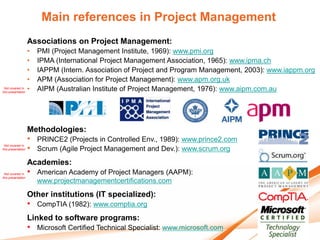 Main references in Project Management
                    Associations on Project Management:
                  •     PMI (Project Management Institute, 1969): www.pmi.org
                  •     IPMA (International Project Management Association, 1965): www.ipma.ch
                  •     IAPPM (Intern. Association of Project and Program Management, 2003): www.iappm.org
                  •     APM (Association for Project Management): www.apm.org.uk
 Not covered in
this presentation
                  •     AIPM (Australian Institute of Project Management, 1976): www.aipm.com.au




                    Methodologies:
                    •   PRINCE2 (Projects in Controlled Env., 1989): www.prince2.com
 Not covered in
this presentation   •   Scrum (Agile Project Management and Dev.): www.scrum.org
                    Academies:
 Not covered in
this presentation
                    •   American Academy of Project Managers (AAPM):
                        www.projectmanagementcertifications.com
                    Other institutions (IT specialized):
                    •   CompTIA (1982): www.comptia.org
                    Linked to software programs:
                    •   Microsoft Certified Technical Specialist: www.microsoft.com
 
